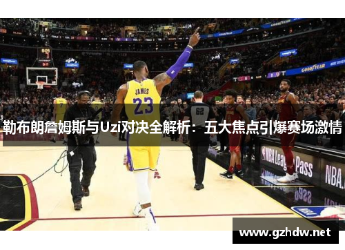 勒布朗詹姆斯与Uzi对决全解析：五大焦点引爆赛场激情