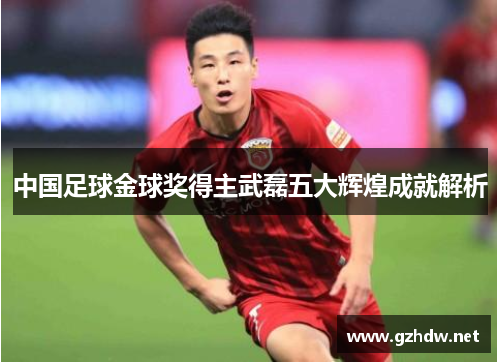 中国足球金球奖得主武磊五大辉煌成就解析