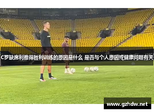 C罗缺席利雅得胜利训练的原因是什么 是否与个人原因或健康问题有关