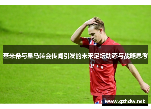 基米希与皇马转会传闻引发的未来足坛动态与战略思考