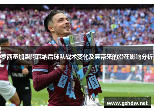 罗西基加盟阿森纳后球队战术变化及其带来的潜在影响分析