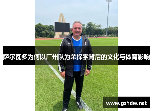 萨尔瓦多为何以广州队为荣探索背后的文化与体育影响