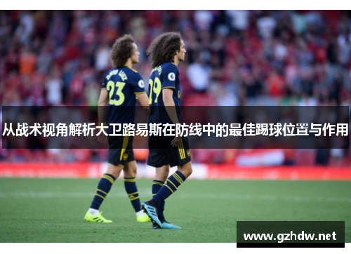 从战术视角解析大卫路易斯在防线中的最佳踢球位置与作用