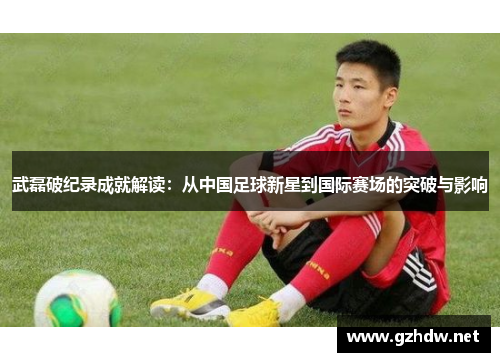武磊破纪录成就解读:从中国足球新星到国际赛场的突破与影响 武磊破纪录成就解读:从中国足球新星到国际赛场的突破与影响