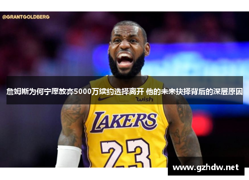 詹姆斯为何宁愿放弃5000万续约选择离开 他的未来抉择背后的深层原因