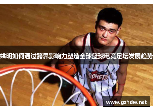 姚明如何通过跨界影响力塑造全球篮球电竞足坛发展趋势